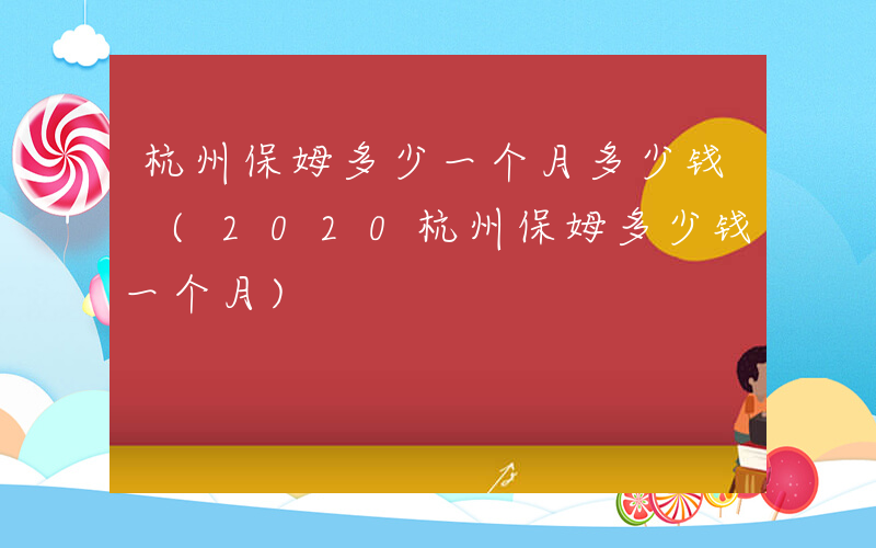 杭州保姆多少一个月多少钱 (2020杭州保姆多少钱一个月)